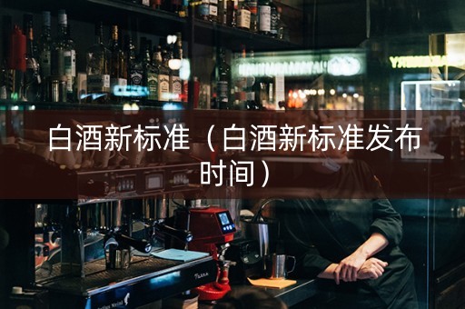 白酒新标准（白酒新标准发布时间）