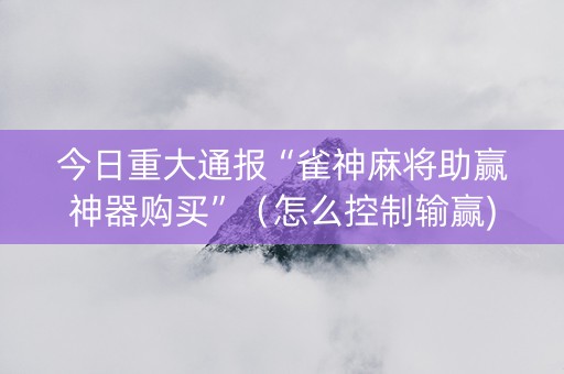 今日重大通报“雀神麻将助赢神器购买”（怎么控制输赢)