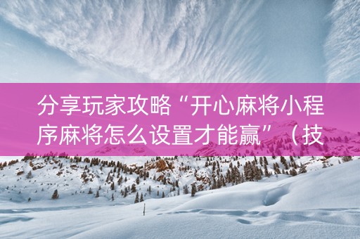 分享玩家攻略“开心麻将小程序麻将怎么设置才能赢”（技巧和打好牌方法)