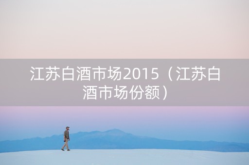 江苏白酒市场2015（江苏白酒市场份额）