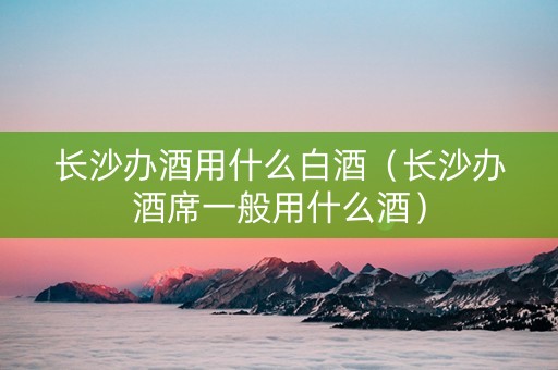 长沙办酒用什么白酒（长沙办酒席一般用什么酒）