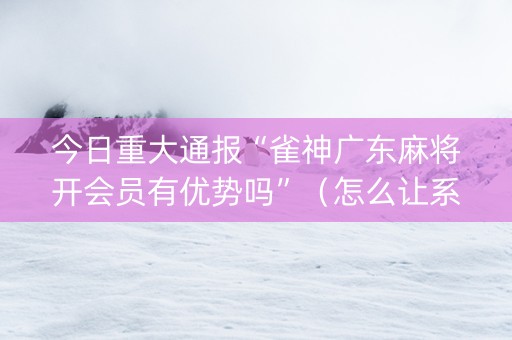 今日重大通报“雀神广东麻将开会员有优势吗”（怎么让系统给你发好牌)