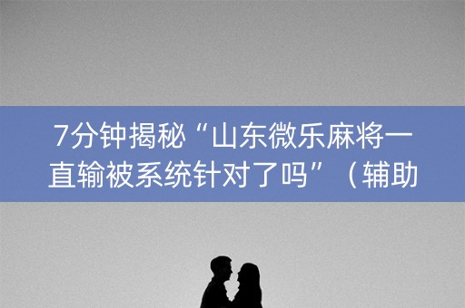 7分钟揭秘“山东微乐麻将一直输被系统针对了吗”（辅助挂发牌规律)