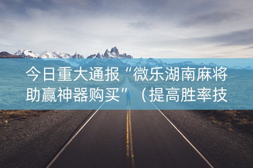 今日重大通报“微乐湖南麻将助赢神器购买”（提高胜率技巧)