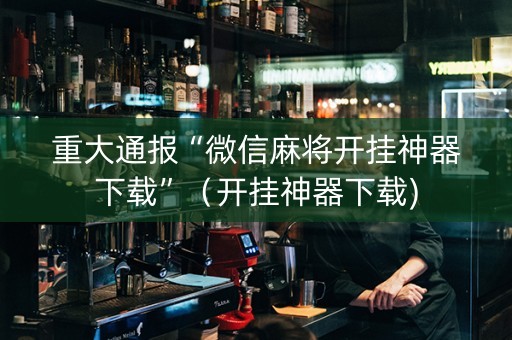 重大通报“微信麻将开挂神器下载”（开挂神器下载)