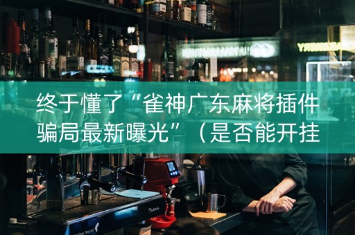 终于懂了“雀神广东麻将插件骗局最新曝光”（是否能开挂)