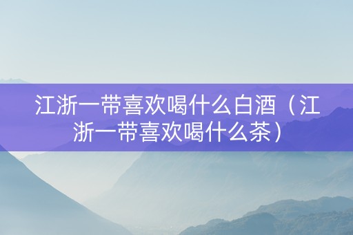 江浙一带喜欢喝什么白酒（江浙一带喜欢喝什么茶）