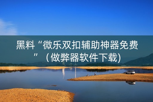 黑料“微乐双扣辅助神器免费”（做弊器软件下载)