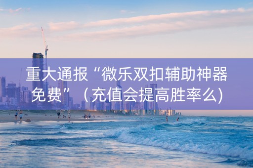 重大通报“微乐双扣辅助神器免费”（充值会提高胜率么)