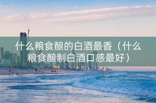 什么粮食酿的白酒最香（什么粮食酿制白酒口感最好）