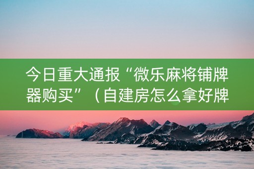 今日重大通报“微乐麻将铺牌器购买”（自建房怎么拿好牌)