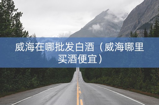 威海在哪批发白酒（威海哪里买酒便宜）
