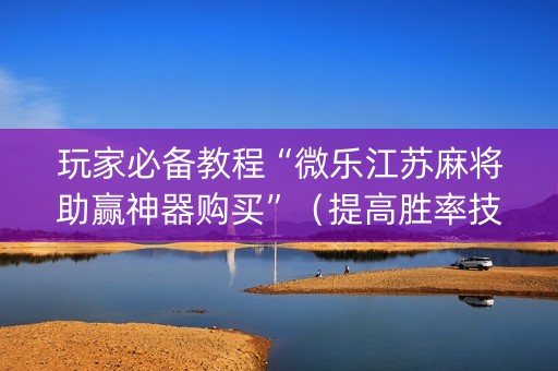 玩家必备教程“微乐江苏麻将助赢神器购买”（提高胜率技巧)