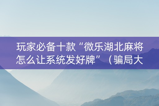 玩家必备十款“微乐湖北麻将怎么让系统发好牌”（骗局大揭秘)