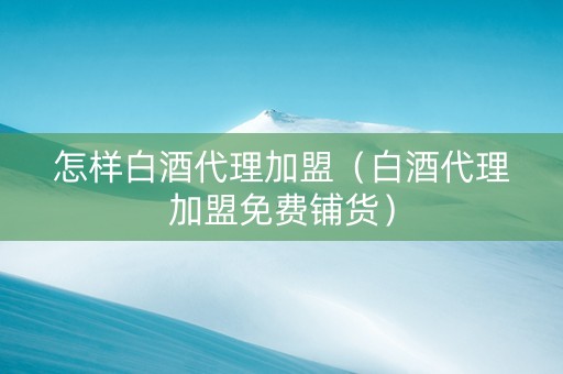 怎样白酒代理加盟（白酒代理加盟免费铺货）