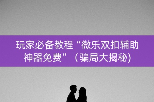玩家必备教程“微乐双扣辅助神器免费”（骗局大揭秘)