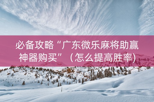 必备攻略“广东微乐麻将助赢神器购买”（怎么提高胜率)