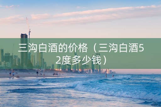 三沟白酒的价格（三沟白酒52度多少钱）