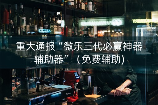 重大通报“微乐三代必赢神器辅助器”（免费辅助)