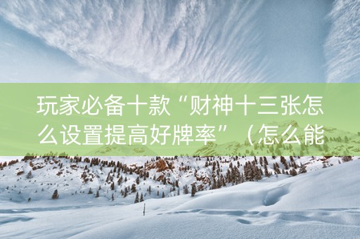 玩家必备十款“财神十三张怎么设置提高好牌率”（怎么能得到好牌)
