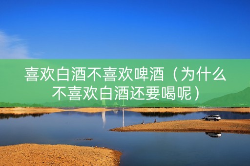 喜欢白酒不喜欢啤酒（为什么不喜欢白酒还要喝呢）
