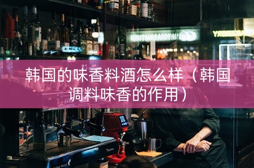 韩国的味香料酒怎么样（韩国调料味香的作用）