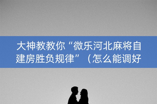 大神教教你“微乐河北麻将自建房胜负规律”（怎么能调好牌)