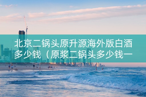 北京二锅头原升源海外版白酒多少钱（原浆二锅头多少钱一瓶）