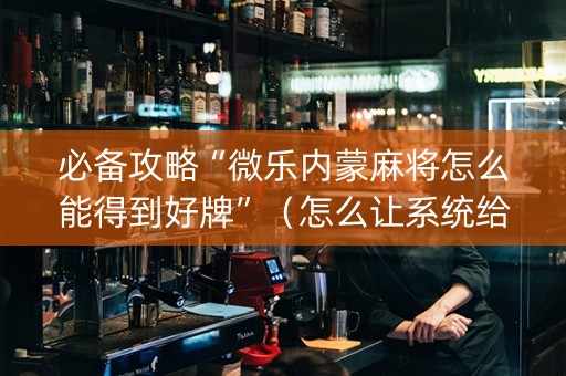 必备攻略“微乐内蒙麻将怎么能得到好牌”（怎么让系统给你发好牌)
