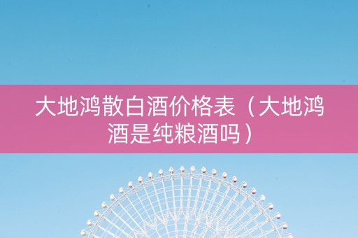 大地鸿散白酒价格表（大地鸿酒是纯粮酒吗）