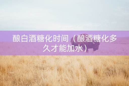 酿白酒糖化时间（酿酒糖化多久才能加水）