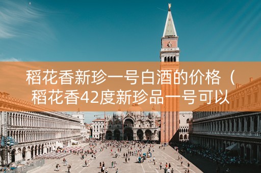 稻花香新珍一号白酒的价格（稻花香42度新珍品一号可以收藏吗）