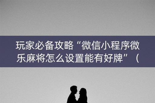 玩家必备攻略“微信小程序微乐麻将怎么设置能有好牌”（技巧和打好牌方法)