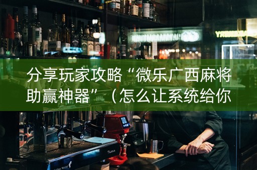 分享玩家攻略“微乐广西麻将助赢神器”（怎么让系统给你发好牌)