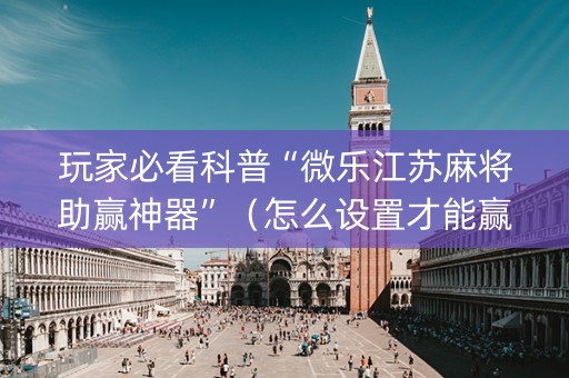 玩家必看科普“微乐江苏麻将助赢神器”（怎么设置才能赢)