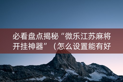 必看盘点揭秘“微乐江苏麻将开挂神器”（怎么设置能有好牌)