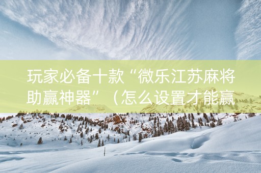 玩家必备十款“微乐江苏麻将助赢神器”（怎么设置才能赢)