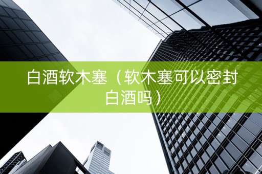 白酒软木塞（软木塞可以密封白酒吗）