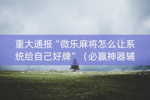 重大通报“微乐麻将怎么让系统给自己好牌”（必赢神器辅助器)