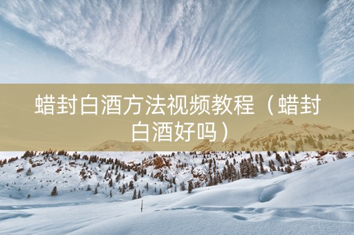 蜡封白酒方法视频教程（蜡封白酒好吗）