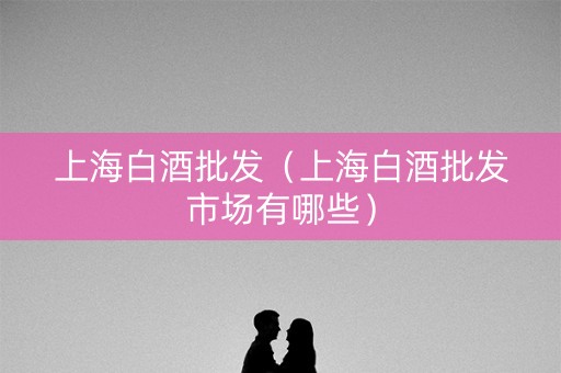 上海白酒批发（上海白酒批发市场有哪些）