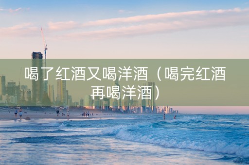 喝了红酒又喝洋酒（喝完红酒再喝洋酒）