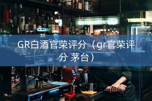 GR白酒官荣评分（gr官荣评分 茅台）