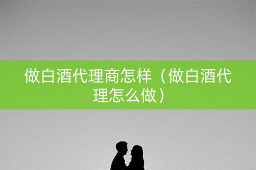 做白酒代理商怎样（做白酒代理怎么做）