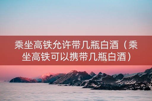 乘坐高铁允许带几瓶白酒（乘坐高铁可以携带几瓶白酒）