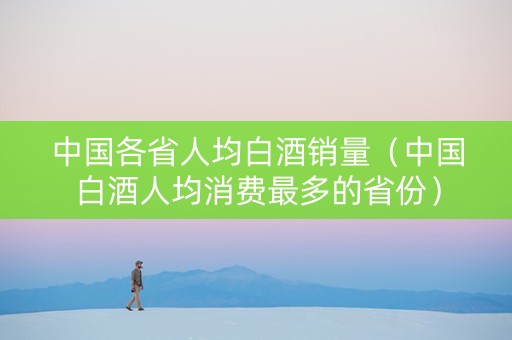 中国各省人均白酒销量（中国白酒人均消费最多的省份）