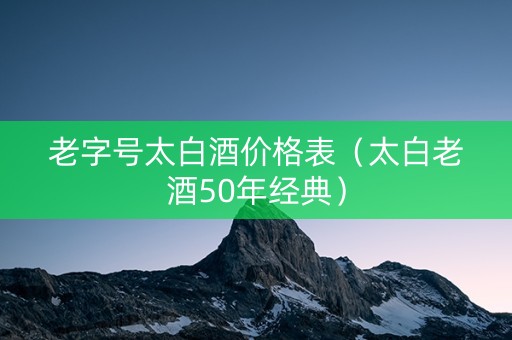 老字号太白酒价格表（太白老酒50年经典）
