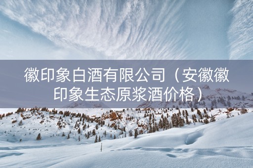 徽印象白酒有限公司（安徽徽印象生态原浆酒价格）