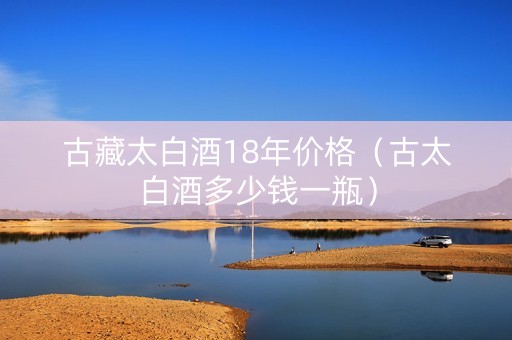 古藏太白酒18年价格（古太白酒多少钱一瓶）