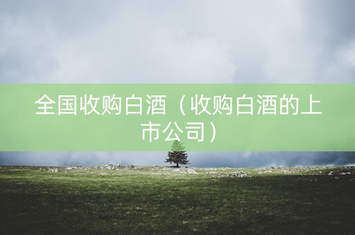 全国收购白酒（收购白酒的上市公司）